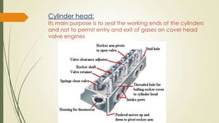 Cylinder head:
Its main purpose is to seal the working ends of the cylinders
and not to permit entry and exit of gases on cover head
valve engines
 