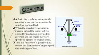  A device for regulating automatically
output of a machine by regulating the
supply of working fluid.
 When the speed decreases due to
increase in load the supply valve is
opened by mechanism operated by
governor and the engine therefore
speeds up again to its original speed.
 Thus the function of a governor is to
control the fluctuations of engine speed
due to changes of load.
 