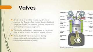  A valve is a device that regulates, directs or
controls the flow of a fluid (gases, liquids, fluidized
solids, or slurries) by opening, closing, or partially
obstructing various passageways.
 The intake and exhaust valves open at the proper
time to let in air and fuel and to let out exhaust.
 Note that both valves are closed during
compression and combustion so that the
combustion chamber is sealed.
 