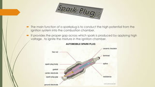  The main function of a sparkplug is to conduct the high potential from the
ignition system into the combustion chamber.
 It provides the proper gap across which spark is produced by applying high
voltage , to ignite the mixture in the ignition chamber.
 