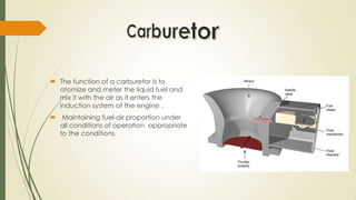  The function of a carburetor is to
atomize and meter the liquid fuel and
mix it with the air as it enters the
induction system of the engine .
 Maintaining fuel-air proportion under
all conditions of operation appropriate
to the conditions.
 