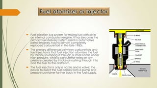  Fuel injection is a system for mixing fuel with air in
an internal combustion engine. It has become the
primary fuel delivery system used in automotive
petrol engines, having almost completely
replaced carburettors in the late 1980s.
 The primary difference between carburettors and
fuel injection is that fuel injection atomizes the fuel
by forcibly pumping it through a small nozzle under
high pressure, while a carburettor relies on low
pressure created by intake air rushing through it to
add the fuel to the airstream.
 The fuel injector is only a nozzle and a valve: the
power to inject the fuel comes from a pump or a
pressure container farther back in the fuel supply.
 