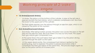  1st stroke(Upward stroke):
• 1st stroke: The piston is at the bottom of the cylinder. A pipe at the left side is
opened and lets the fuel mixture, which is already compressed a bit, flow from
the lower to the upper part of the cylinder.
• The fresh gases expulse now the exhaust through an ejection pipe, which is not
closed by the piston at this moment
 2nd stroke(Downward stroke):
• 2nd stroke: After being hurried upward, the piston now covers the pipe on the left
side and the ejection pipe. Because there is no way out any more, the upper,
fresh gas mixture gets compressed now.
• At the same time in the part below fresh gas is taken in by the piston driving
upward through the open suction pipe.
• At the upper dead-centre, the compressed fuel mixture is ignited by the
sparking plug, due to explosion the piston is pressed downward while it
compresses the fresh gas below at the same time . The process begins again as
soon as the piston arrives at its lowest point.
 