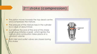  The piston moves towards the top dead centre
and compresses the mixture.
 The pressure of the mixture rises in the cylinder
to a value of about 8 bar.
 Just before the end of the end of this stroke
spark plug initiates a spark which ignites the
mixture and combustion takes place at a
constant volume
 Both inlet and outlet valves are closed during
this stroke
 