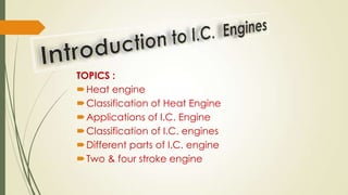 TOPICS :
Heat engine
Classification of Heat Engine
Applications of I.C. Engine
Classification of I.C. engines
Different parts of I.C. engine
Two & four stroke engine
 