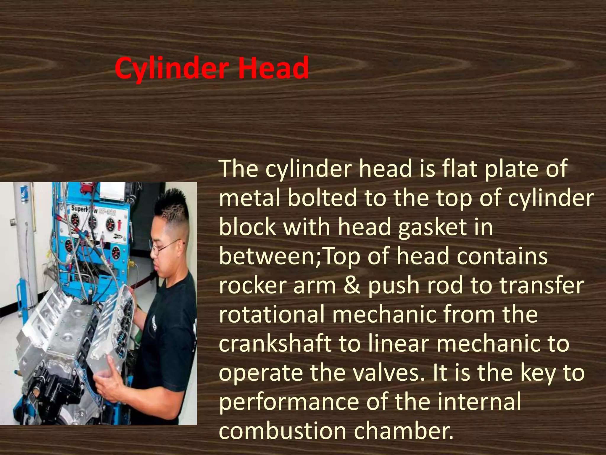 Cylinder Head
The cylinder head is flat plate of
metal bolted to the top of cylinder
block with head gasket in
between;Top of head contains
rocker arm & push rod to transfer
rotational mechanic from the
crankshaft to linear mechanic to
operate the valves. It is the key to
performance of the internal
combustion chamber.
 