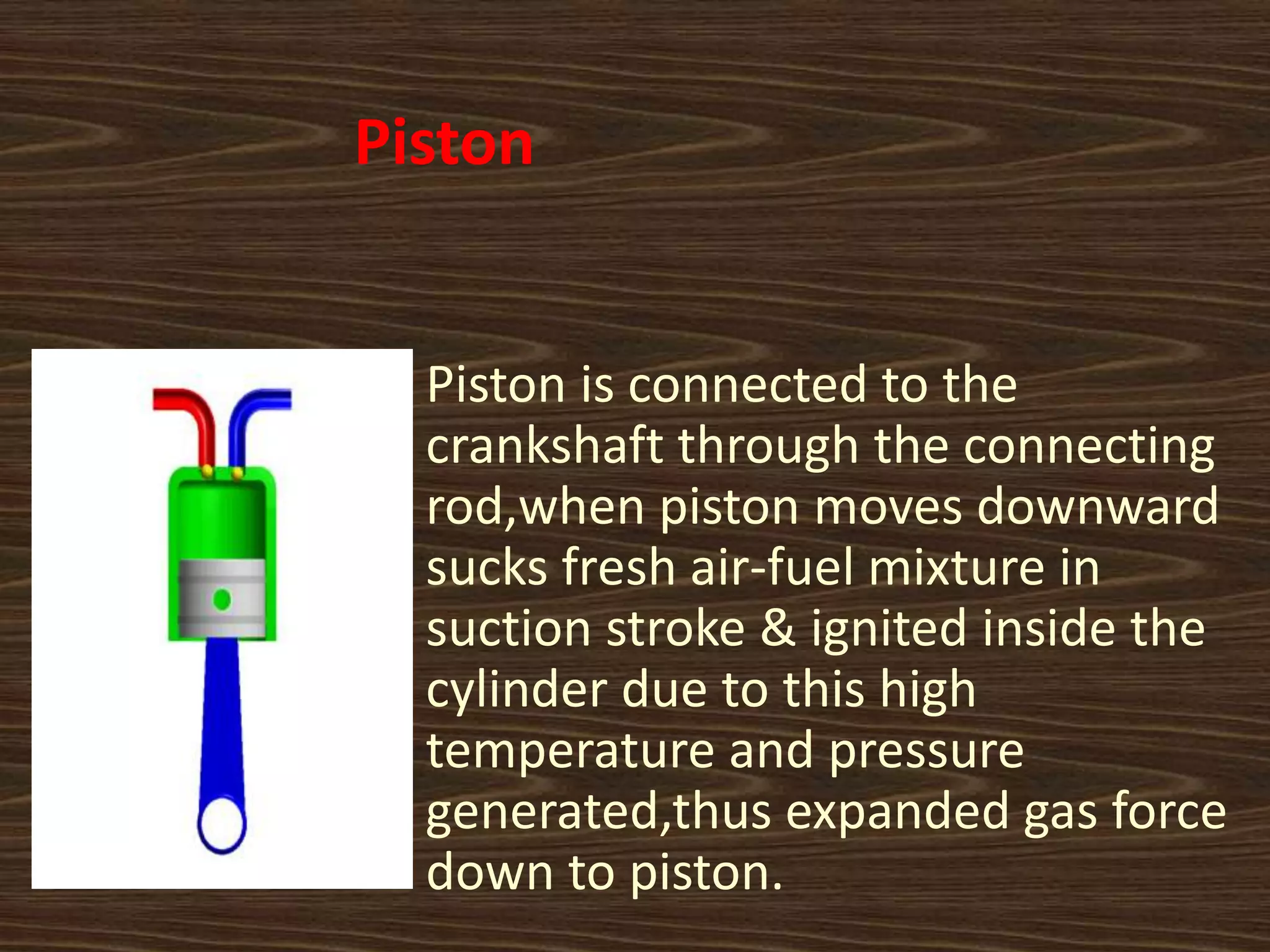 Piston
Piston is connected to the
crankshaft through the connecting
rod,when piston moves downward
sucks fresh air-fuel mixture in
suction stroke & ignited inside the
cylinder due to this high
temperature and pressure
generated,thus expanded gas force
down to piston.
 