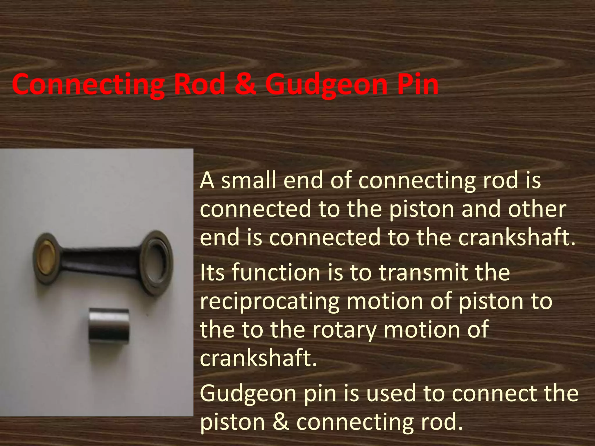 Connecting Rod & Gudgeon Pin
A small end of connecting rod is
connected to the piston and other
end is connected to the crankshaft.
Its function is to transmit the
reciprocating motion of piston to
the to the rotary motion of
crankshaft.
Gudgeon pin is used to connect the
piston & connecting rod.
 