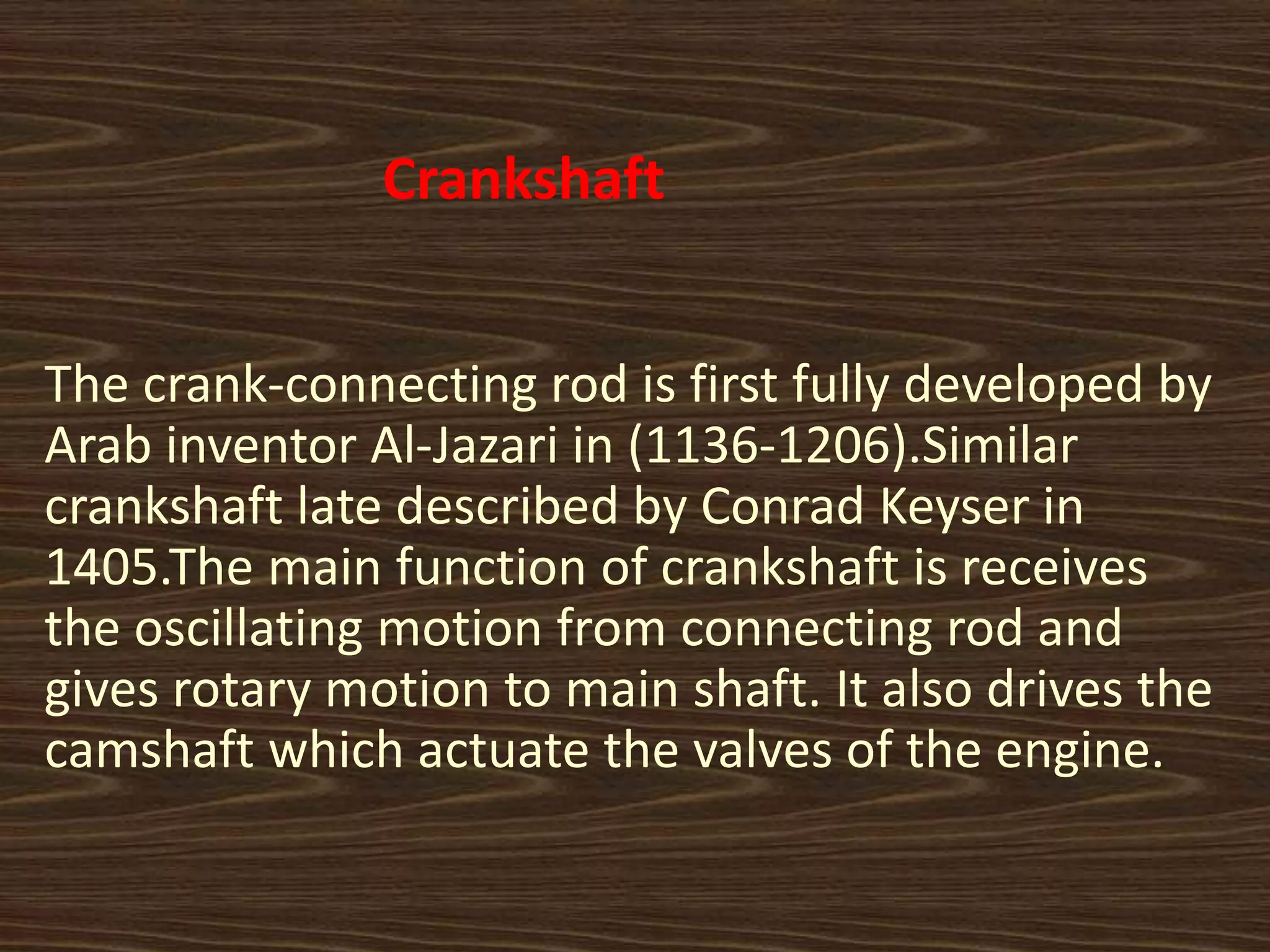 Crankshaft
The crank-connecting rod is first fully developed by
Arab inventor Al-Jazari in (1136-1206).Similar
crankshaft late described by Conrad Keyser in
1405.The main function of crankshaft is receives
the oscillating motion from connecting rod and
gives rotary motion to main shaft. It also drives the
camshaft which actuate the valves of the engine.
 