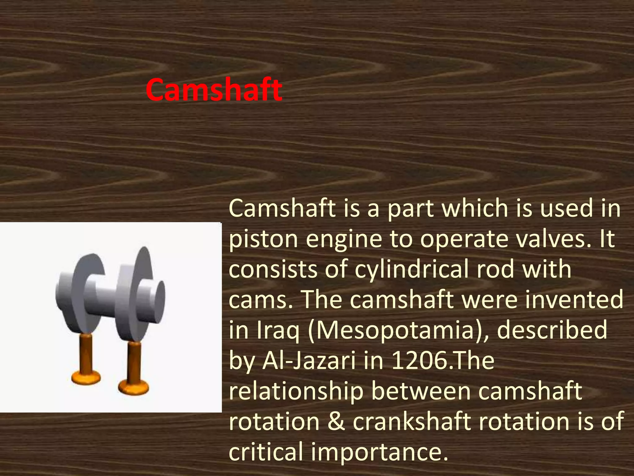 Camshaft
Camshaft is a part which is used in
piston engine to operate valves. It
consists of cylindrical rod with
cams. The camshaft were invented
in Iraq (Mesopotamia), described
by Al-Jazari in 1206.The
relationship between camshaft
rotation & crankshaft rotation is of
critical importance.
 
