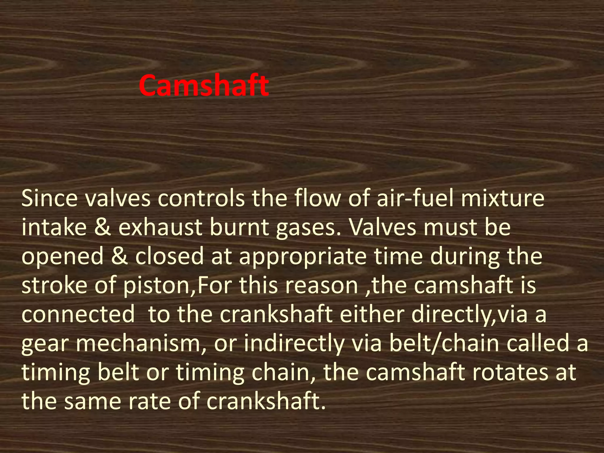 Camshaft
Since valves controls the flow of air-fuel mixture
intake & exhaust burnt gases. Valves must be
opened & closed at appropriate time during the
stroke of piston,For this reason ,the camshaft is
connected to the crankshaft either directly,via a
gear mechanism, or indirectly via belt/chain called a
timing belt or timing chain, the camshaft rotates at
the same rate of crankshaft.
 