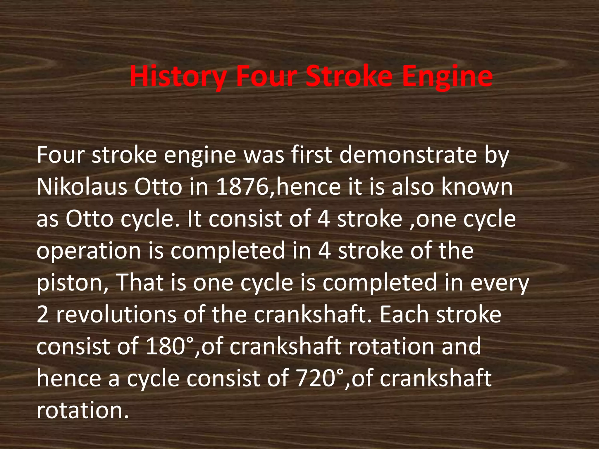 History Four Stroke Engine
Four stroke engine was first demonstrate by
Nikolaus Otto in 1876,hence it is also known
as Otto cycle. It consist of 4 stroke ,one cycle
operation is completed in 4 stroke of the
piston, That is one cycle is completed in every
2 revolutions of the crankshaft. Each stroke
consist of 180°,of crankshaft rotation and
hence a cycle consist of 720°,of crankshaft
rotation.
 