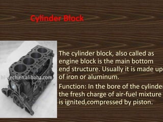 Cylinder Block
The cylinder block, also called as
engine block is the main bottom
end structure. Usually it is made up
of iron or aluminum.
Function: In the bore of the cylinder
the fresh charge of air-fuel mixture
is ignited,compressed by piston.
 