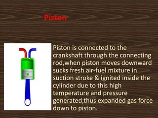Piston
Piston is connected to the
crankshaft through the connecting
rod,when piston moves downward
sucks fresh air-fuel mixture in
suction stroke & ignited inside the
cylinder due to this high
temperature and pressure
generated,thus expanded gas force
down to piston.
 