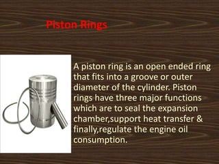Piston Rings
A piston ring is an open ended ring
that fits into a groove or outer
diameter of the cylinder. Piston
rings have three major functions
which are to seal the expansion
chamber,support heat transfer &
finally,regulate the engine oil
consumption.
 