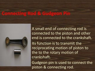 Connecting Rod & Gudgeon Pin
A small end of connecting rod is
connected to the piston and other
end is connected to the crankshaft.
Its function is to transmit the
reciprocating motion of piston to
the to the rotary motion of
crankshaft.
Gudgeon pin is used to connect the
piston & connecting rod.
 