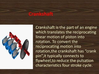 Crankshaft
Crankshaft is the part of an engine
which translates the reciprocating
linear motion of piston into
rotation. To convert the
reciprocating motion into
rotation,the crankshaft has “crank
pin”,it typically connects to
flywheel,to reduce the pulsation
characteristics four stroke cycle.
 