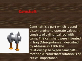 Camshaft
Camshaft is a part which is used in
piston engine to operate valves. It
consists of cylindrical rod with
cams. The camshaft were invented
in Iraq (Mesopotamia), described
by Al-Jazari in 1206.The
relationship between camshaft
rotation & crankshaft rotation is of
critical importance.
 