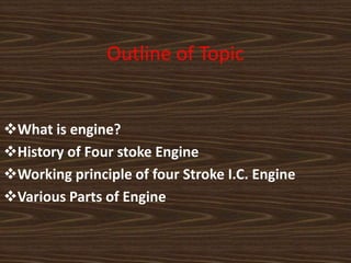 Outline of Topic
What is engine?
History of Four stoke Engine
Working principle of four Stroke I.C. Engine
Various Parts of Engine
 
