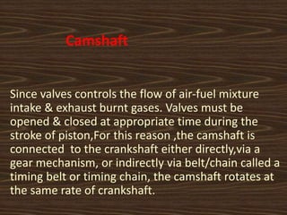 Camshaft
Since valves controls the flow of air-fuel mixture
intake & exhaust burnt gases. Valves must be
opened & closed at appropriate time during the
stroke of piston,For this reason ,the camshaft is
connected to the crankshaft either directly,via a
gear mechanism, or indirectly via belt/chain called a
timing belt or timing chain, the camshaft rotates at
the same rate of crankshaft.
 