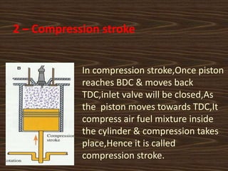 2 – Compression stroke
In compression stroke,Once piston
reaches BDC & moves back
TDC,inlet valve will be closed,As
the piston moves towards TDC,It
compress air fuel mixture inside
the cylinder & compression takes
place,Hence it is called
compression stroke.
 