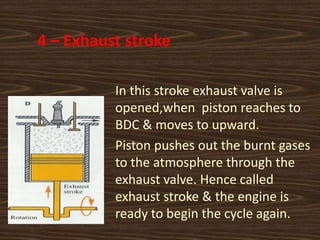 4 – Exhaust stroke
In this stroke exhaust valve is
opened,when piston reaches to
BDC & moves to upward.
Piston pushes out the burnt gases
to the atmosphere through the
exhaust valve. Hence called
exhaust stroke & the engine is
ready to begin the cycle again.
 
