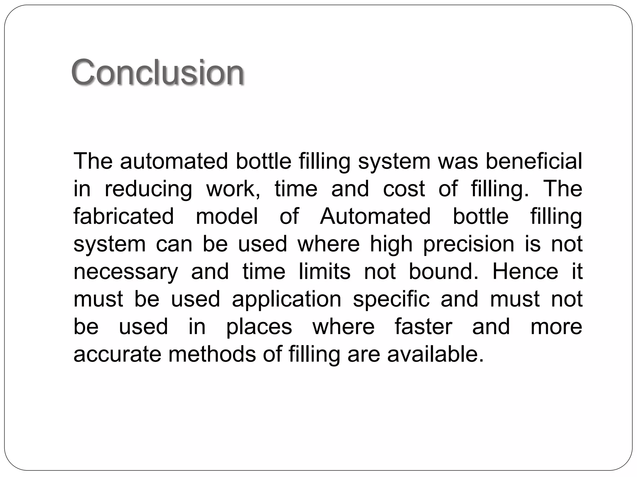 Conclusion
The automated bottle filling system was beneficial
in reducing work, time and cost of filling. The
fabricated model of Automated bottle filling
system can be used where high precision is not
necessary and time limits not bound. Hence it
must be used application specific and must not
be used in places where faster and more
accurate methods of filling are available.
 