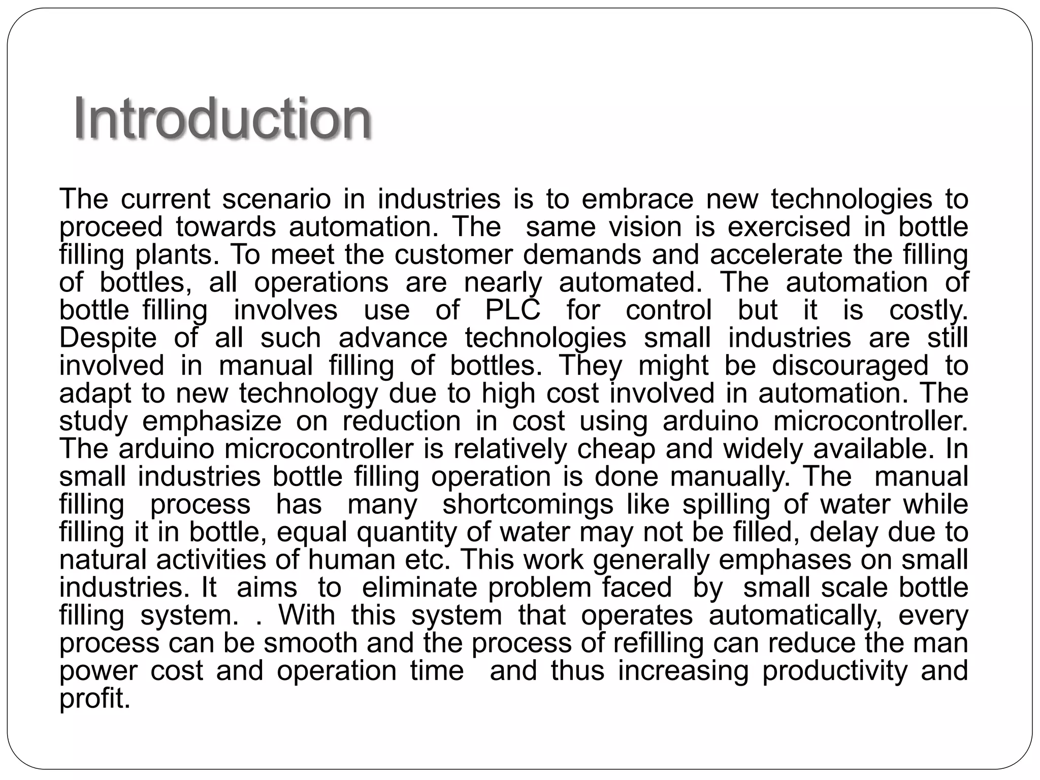 Introduction
The current scenario in industries is to embrace new technologies to
proceed towards automation. The same vision is exercised in bottle
filling plants. To meet the customer demands and accelerate the filling
of bottles, all operations are nearly automated. The automation of
bottle filling involves use of PLC for control but it is costly.
Despite of all such advance technologies small industries are still
involved in manual filling of bottles. They might be discouraged to
adapt to new technology due to high cost involved in automation. The
study emphasize on reduction in cost using arduino microcontroller.
The arduino microcontroller is relatively cheap and widely available. In
small industries bottle filling operation is done manually. The manual
filling process has many shortcomings like spilling of water while
filling it in bottle, equal quantity of water may not be filled, delay due to
natural activities of human etc. This work generally emphases on small
industries. It aims to eliminate problem faced by small scale bottle
filling system. . With this system that operates automatically, every
process can be smooth and the process of refilling can reduce the man
power cost and operation time and thus increasing productivity and
profit.
 