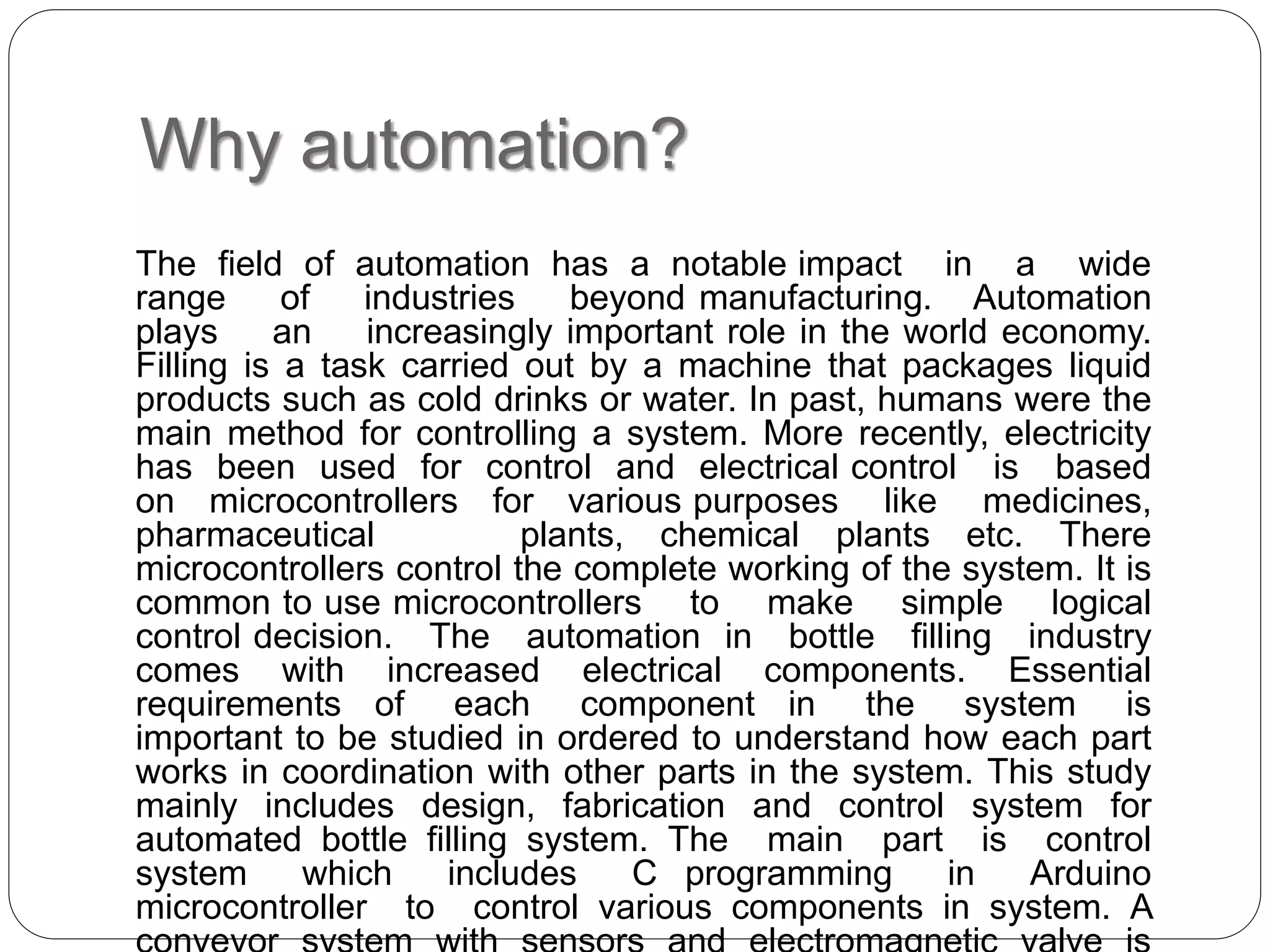 Why automation?
The field of automation has a notable impact in a wide
range of industries beyond manufacturing. Automation
plays an increasingly important role in the world economy.
Filling is a task carried out by a machine that packages liquid
products such as cold drinks or water. In past, humans were the
main method for controlling a system. More recently, electricity
has been used for control and electrical control is based
on microcontrollers for various purposes like medicines,
pharmaceutical plants, chemical plants etc. There
microcontrollers control the complete working of the system. It is
common to use microcontrollers to make simple logical
control decision. The automation in bottle filling industry
comes with increased electrical components. Essential
requirements of each component in the system is
important to be studied in ordered to understand how each part
works in coordination with other parts in the system. This study
mainly includes design, fabrication and control system for
automated bottle filling system. The main part is control
system which includes C programming in Arduino
microcontroller to control various components in system. A
 