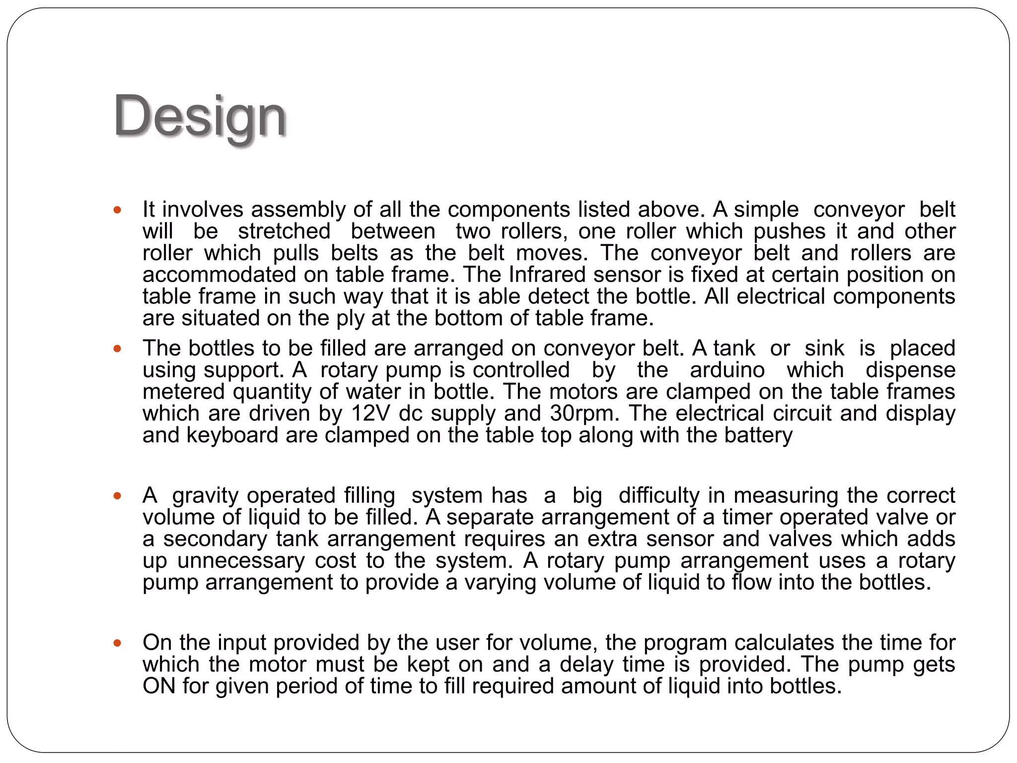 Design
 It involves assembly of all the components listed above. A simple conveyor belt
will be stretched between two rollers, one roller which pushes it and other
roller which pulls belts as the belt moves. The conveyor belt and rollers are
accommodated on table frame. The Infrared sensor is fixed at certain position on
table frame in such way that it is able detect the bottle. All electrical components
are situated on the ply at the bottom of table frame.
 The bottles to be filled are arranged on conveyor belt. A tank or sink is placed
using support. A rotary pump is controlled by the arduino which dispense
metered quantity of water in bottle. The motors are clamped on the table frames
which are driven by 12V dc supply and 30rpm. The electrical circuit and display
and keyboard are clamped on the table top along with the battery
 A gravity operated filling system has a big difficulty in measuring the correct
volume of liquid to be filled. A separate arrangement of a timer operated valve or
a secondary tank arrangement requires an extra sensor and valves which adds
up unnecessary cost to the system. A rotary pump arrangement uses a rotary
pump arrangement to provide a varying volume of liquid to flow into the bottles.
 On the input provided by the user for volume, the program calculates the time for
which the motor must be kept on and a delay time is provided. The pump gets
ON for given period of time to fill required amount of liquid into bottles.
 