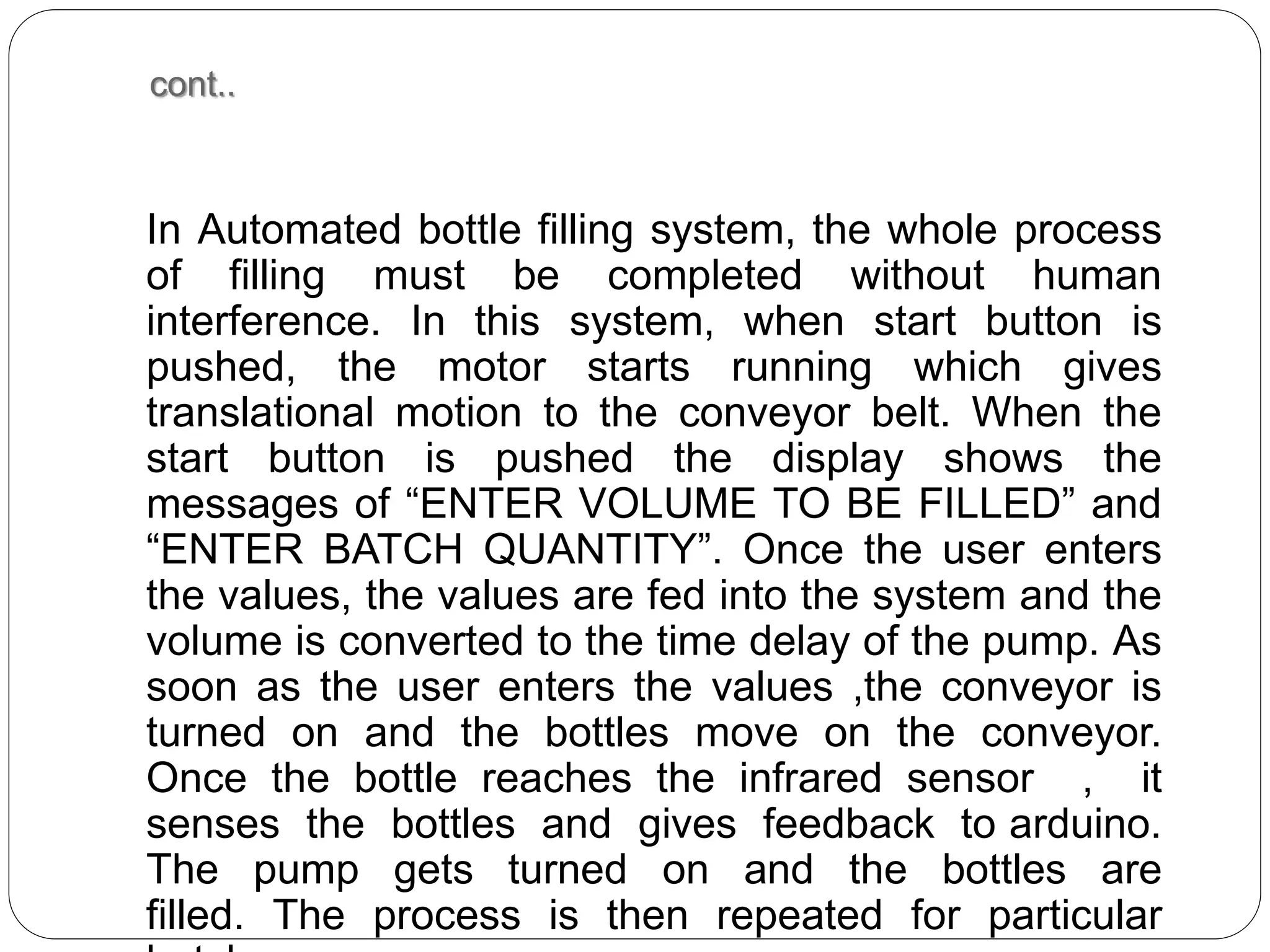 cont..
In Automated bottle filling system, the whole process
of filling must be completed without human
interference. In this system, when start button is
pushed, the motor starts running which gives
translational motion to the conveyor belt. When the
start button is pushed the display shows the
messages of “ENTER VOLUME TO BE FILLED” and
“ENTER BATCH QUANTITY”. Once the user enters
the values, the values are fed into the system and the
volume is converted to the time delay of the pump. As
soon as the user enters the values ,the conveyor is
turned on and the bottles move on the conveyor.
Once the bottle reaches the infrared sensor , it
senses the bottles and gives feedback to arduino.
The pump gets turned on and the bottles are
filled. The process is then repeated for particular
 