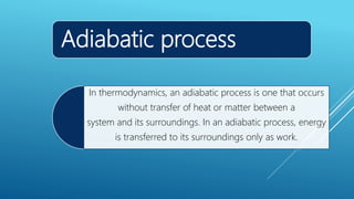 Adiabatic process
In thermodynamics, an adiabatic process is one that occurs
without transfer of heat or matter between a
system and its surroundings. In an adiabatic process, energy
is transferred to its surroundings only as work.
 