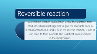 Reversible reaction
A reversible reaction is a reaction where the reactants form
products, which react together to give the reactants back. A
B can react to form C and D or, in the reverse reaction, C and D
can react to form A and B. This is distinct from reversible
in thermodynamics.
 