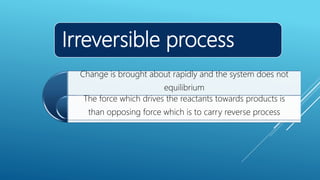 Irreversible process
Change is brought about rapidly and the system does not
equilibrium
The force which drives the reactants towards products is
than opposing force which is to carry reverse process
 