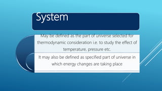 System
May be defined as the part of universe selected for
thermodynamic consideration i.e. to study the effect of
temperature, pressure etc.
It may also be defined as specified part of universe in
which energy changes are taking place
 