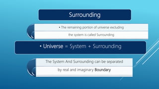 Surrounding
• The remaining portion of universe excluding
the system is called Surrounding
• Universe = System + Surrounding
The System And Surrounding can be separated
by real and imaginary Boundary
 