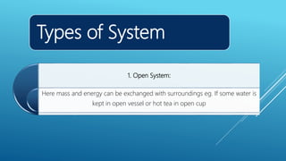 Types of System
1. Open System:
Here mass and energy can be exchanged with surroundings eg. If some water is
kept in open vessel or hot tea in open cup
 