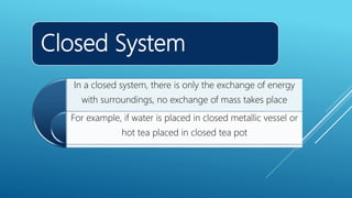 Closed System
In a closed system, there is only the exchange of energy
with surroundings, no exchange of mass takes place
For example, if water is placed in closed metallic vessel or
hot tea placed in closed tea pot
 