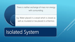 Isolated System
There is neither exchange of mass nor energy
with surrounding.
Eg. Water placed in a vessel which is closed as
well as insulated or tea placed in a thermos
 