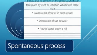 Spontaneous process
• It may also be defined as the process which can
take place by itself or initiation Which take place
itself
• Evaporation of water in open vessel
• Dissolution of salt in water
• Flow of water down a hill
 