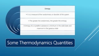 Some Thermodynamics Quantities
Entropy
• I t is a measure of the randomness or disorder of the system
• The greater the randomness, the greater the entropy
• Entropy of a crystalline substance is minimum in the solid state and
maximum in the gaseous state
 