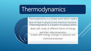 Thermodynamics
Thermodynamics is a Greek word which means
flow of heat in physical and chemical reactions
Thermodynamics is a branch of science which
deals with study of different forms of energy
and their interconversions
It deals with energy changes in physical and
chemical processes
 