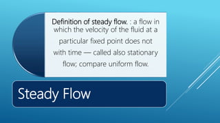 Steady Flow
Definition of steady flow. : a flow in
which the velocity of the fluid at a
particular fixed point does not
with time — called also stationary
flow; compare uniform flow.
 