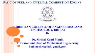 BASIC OF FUEL AND INTERNAL COMBUSTION ENGINE
CHRISTIAN COLLEGE OF ENGINEERING AND
TECHNOLOGY, BHILAI
By
Dr. Mrinal Kanti Manik
Professor and Head of Mechanical Engineering
hod.mech.ccetb@ gmail.com
 