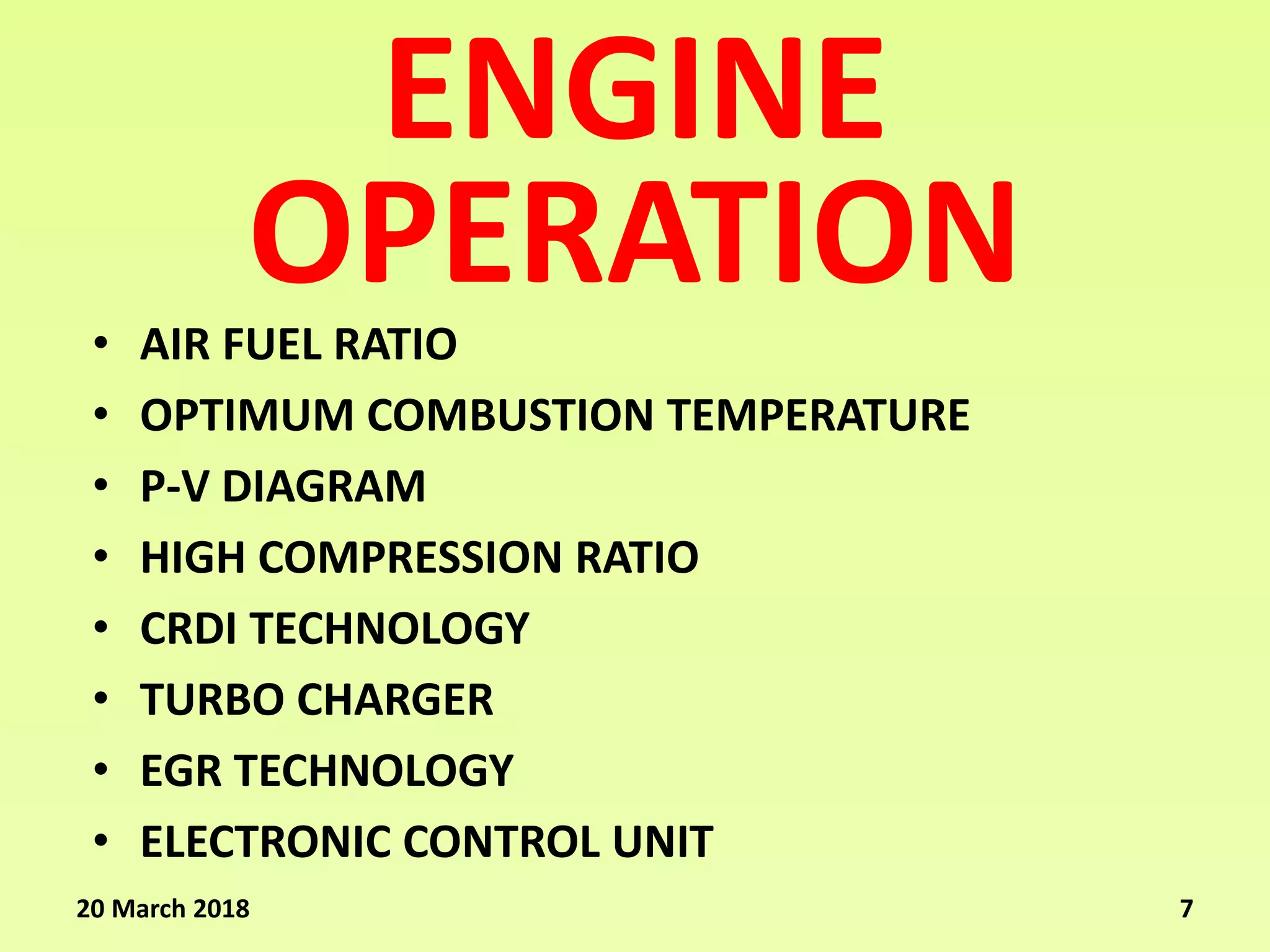 ENGINE
• AIR FUEL RATIO
• OPTIMUM COMBUSTION TEMPERATURE
• P-V DIAGRAM
• HIGH COMPRESSION RATIO
• CRDI TECHNOLOGY
• TURBO CHARGER
• EGR TECHNOLOGY
• ELECTRONIC CONTROL UNIT
OPERATION
20 March 2018 7
 