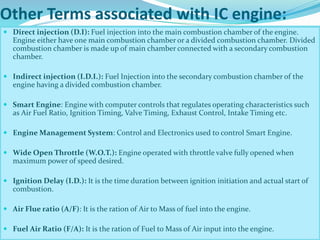 Other Terms associated with IC engine:
 Direct injection (D.I): Fuel injection into the main combustion chamber of the engine.
Engine either have one main combustion chamber or a divided combustion chamber. Divided
combustion chamber is made up of main chamber connected with a secondary combustion
chamber.
 Indirect injection (I.D.I.): Fuel Injection into the secondary combustion chamber of the
engine having a divided combustion chamber.
 Smart Engine: Engine with computer controls that regulates operating characteristics such
as Air Fuel Ratio, Ignition Timing, Valve Timing, Exhaust Control, Intake Timing etc.
 Engine Management System: Control and Electronics used to control Smart Engine.
 Wide Open Throttle (W.O.T.): Engine operated with throttle valve fully opened when
maximum power of speed desired.
 Ignition Delay (I.D.): It is the time duration between ignition initiation and actual start of
combustion.
 Air Flue ratio (A/F): It is the ration of Air to Mass of fuel into the engine.
 Fuel Air Ratio (F/A): It is the ration of Fuel to Mass of Air input into the engine.
 