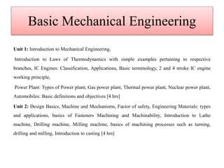 Basic Mechanical Engineering
Unit 1: Introduction to Mechanical Engineering,
Introduction to Laws of Thermodynamics with simple examples pertaining to respective
branches, IC Engines: Classification, Applications, Basic terminology, 2 and 4 stroke IC engine
working principle,
Power Plant: Types of Power plant; Gas power plant, Thermal power plant, Nuclear power plant,
Automobiles: Basic definitions and objectives [4 hrs]
Unit 2: Design Basics, Machine and Mechanisms, Factor of safety, Engineering Materials: types
and applications, basics of Fasteners Machining and Machinability, Introduction to Lathe
machine, Drilling machine, Milling machine, basics of machining processes such as turning,
drilling and milling, Introduction to casting [4 hrs]
 