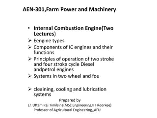 AEN-301,Farm Power and Machinery
• Internal Combustion Engine(Two
Lectures)
 Eengine types
 Components of IC engines and their
functions
 Principles of operation of two stroke
and four stroke cycle Diesel
andpetrol engines
 Systems in two wheel and fou
 cleaining, cooling and lubrication
systems
Prepared by
Er. Uttam Raj Timilsina(MSc.Engineering,IIT Roorkee)
Professor of Agricultural Engineering,,AFU
 