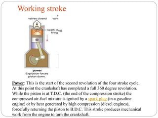 Working stroke
Power: This is the start of the second revolution of the four stroke cycle.
At this point the crankshaft has completed a full 360 degree revolution.
While the piston is at T.D.C. (the end of the compression stroke) the
compressed air-fuel mixture is ignited by a spark plug (in a gasoline
engine) or by heat generated by high compression (diesel engines),
forcefully returning the piston to B.D.C. This stroke produces mechanical
work from the engine to turn the crankshaft.
 