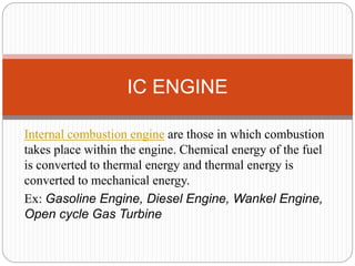 Internal combustion engine are those in which combustion
takes place within the engine. Chemical energy of the fuel
is converted to thermal energy and thermal energy is
converted to mechanical energy.
Ex: Gasoline Engine, Diesel Engine, Wankel Engine,
Open cycle Gas Turbine
IC ENGINE
 